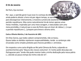 O 31 de JaneiroDe Paris, Eça escreve:Por  aqui, a opinião geral é que esse é o começo da débâcle. O governoainda poderia afastar a hora má por algum tempo, se aproveitasse a ocasiãopara desorganizar inteiramente, à maneira sumária do excelente Constans, opartido republicano. Mas como naturalmente há-de tomar apenas umasmeias-medidas, inspiradas por uma meia-coragem, e executadas com umameia-prontidão, é natural que o caso do Porto seja um lever de rideau[…] e queo partido republicano […] prepare para breve o drama sério.Carta a Oliveira Martins, 5 de Fevereiro de 1891Em Elias Garcia, que todos sabiam comprometido, não se tocou.Quase todos os detidos rejeitaram responsabilidades, tendo  as sentenças sido encaradas como simples pretexto para futuros perdões e  amnistias.Em resposta a uma carta dirigida ao Rei pela Câmara do Porto, culpando osacontecimentos pela “doçura dos nossos costumes”, D. Carlos pede desculpa aosPortugueses pois “ainda não pude mostrar toda a minha dedicação pela nossa pátria[…] devido ao pouco tempo da minha vida de rei”.