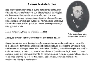A revolução vinda de cimaNão é revolucionariamente, e duma hora para a outra, queuma tão vasta transformação, que abrange todas as relaçõesdos homens na Sociedade, se pode efectuar, mas sim evolutivamente, por meio de sucessivas transformações, poruma lenta preparação que evoque os homens para uma novaordem  de coisas e torne possível, sem se passar pelo caos, onovo génesis social.Antero de Quental, O que é a Internacional, 1872Antero retratado pelovisconde de MenesesAntero, ao jornal do Porto “O Trabalhador”, 6 de Janeiro de 1889Cousa alguma grande e duradoira se fundou ainda no mundo, senão pela moral. E ose o Socialismo tem de ser uma esplêndida realidade, só a será como um passo maisno caminho da evolução moral das sociedades. “Audácia, audácia e sempre audácia!” –exclama Danton, no meio do tumulto dramático da Grande Revolução; nós, no meioda confusão de um vasto movimento de classes, no qual o elemento dramático é poucacoisa, mas enorme o peso das fatalidades económicas, diremos: moralidade, moralidade e sempre moralidade!
