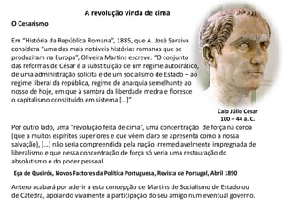 A revolução vinda de cimaO CesarismoEm “História da República Romana”, 1885, que A. José Saraivaconsidera “uma das mais notáveis histórias romanas que seproduziram na Europa”, Oliveira Martins escreve: “O conjunto das reformas de César é a substituição de um regime autocrático, de uma administração solícita e de um socialismo de Estado – ao regime liberal da república, regime de anarquia semelhante ao nosso de hoje, em que à sombra da liberdade medra e floresce o capitalismo constituído em sistema […]”Caio Júlio César100 – 44 a. C.Por outro lado, uma “revolução feita de cima”, uma concentração  de força na coroa(que a muitos espíritos superiores e que vêem claro se apresenta como a nossasalvação), […] não seria compreendida pela nação irremediavelmente impregnada deliberalismo e que nessa concentração de força só veria uma restauração doabsolutismo e do poder pessoal.Eça de Queirós, Novos Factores da Política Portuguesa, Revista de Portugal, Abril 1890Antero acabará por aderir a esta concepção de Martins de Socialismo de Estado ou de Cátedra, apoiando vivamente a participação do seu amigo num eventual governo.