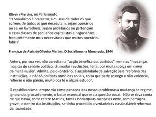 Oliveira Martins, no Parlamento:“O Socialismo é protector, sim, mas de todos os quesofrem, de todos os que necessitam, sejam operáriosou sejam lavradores, sejam proletários ou pertençama essas classes de pequenos capitalistas e negociantes,frequentemente mais necessitadas que muitos operários fabris”.Francisco de Assis de Oliveira Martins, O Socialismo na Monarquia, 1944Antero, por sua vez, não acredita na “acção benéfica dos partidos” nem nas “mudançasmágicas de cenário político, chamadas revoluções, feitas por muita cobiça em nomede muita ilusão”. Admite, pelo contrário, a possibilidade da salvação pela “reforma dasinstituições, e não só políticas como das sociais, coisa que pede sossego e não violência,reflexão e não paixão, muito boa fé e algum estudo”.O republicanismo sempre viu como panaceia dos nossos problemas a mudança de regime,ignorando, grosseiramente, o factor essencial que era a questão social.  Não se dava conta de que havia, como refere Martins, tantas monarquias europeias onde, sem percalços graves, e dentro das instituições, se tinha procedido a verdadeiras e assinaláveis reformas da  sociedade.