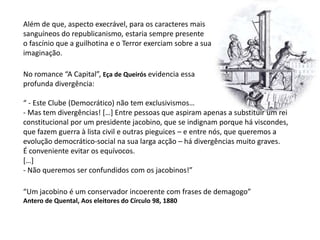 Além de que, aspecto execrável, para os caracteres mais sanguíneos do republicanismo, estaria sempre presente o fascínio que a guilhotina e o Terror exerciam sobre a sua imaginação. No romance “A Capital”, Eça de Queirós evidencia essa profunda divergência:“ - Este Clube (Democrático) não tem exclusivismos…- Mas tem divergências! […] Entre pessoas que aspiram apenas a substituir um reiconstitucional por um presidente jacobino, que se indignam porque há viscondes,que fazem guerra à lista civil e outras pieguices – e entre nós, que queremos aevolução democrático-social na sua larga acção – há divergências muito graves.É conveniente evitar os equívocos.[…]- Não queremos ser confundidos com os jacobinos!”“Um jacobino é um conservador incoerente com frases de demagogo”Antero de Quental, Aos eleitores do Círculo 98, 1880