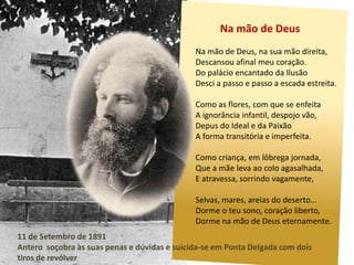 Na mão de DeusNa mão de Deus, na sua mão direita,Descansou afinal meu coração.Do palácio encantado da IlusãoDesci a passo e passo a escada estreita.Como as flores, com que se enfeitaA ignorância infantil, despojo vão,Depus do Ideal e da PaixãoA forma transitória e imperfeita.Como criança, em lôbrega jornada, Que a mãe leva ao colo agasalhada,E atravessa, sorrindo vagamente,Selvas, mares, areias do deserto…Dorme o teu sono, coração liberto,Dorme na mão de Deus eternamente.11 de Setembro de 1891Antero  soçobra às suas penas e dúvidas e suicida-se em Ponta Delgada com dois tiros de revólver