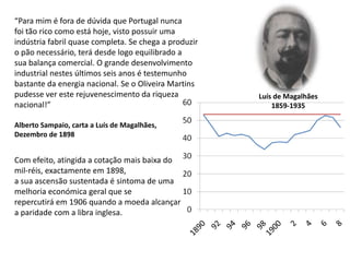“Para mim é fora de dúvida que Portugal nuncafoi tão rico como está hoje, visto possuir umaindústria fabril quase completa. Se chega a produziro pão necessário, terá desde logo equilibrado asua balança comercial. O grande desenvolvimentoindustrial nestes últimos seis anos é testemunhobastante da energia nacional. Se o Oliveira Martins pudesse ver este rejuvenescimento da riquezanacional!”Alberto Sampaio, carta a Luís de Magalhães, Dezembro de 1898Luís de Magalhães1859-1935Com efeito, atingida a cotação mais baixa do mil-réis, exactamente em 1898, a sua ascensão sustentada é sintoma de uma melhoria económica geral que se repercutirá em 1906 quando a moeda alcançar a paridade com a libra inglesa.