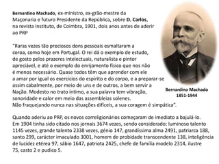 Bernardino Machado, ex-ministro, ex-grão-mestre daMaçonaria e futuro Presidente da República, sobre D. Carlos,na revista Instituto, de Coimbra, 1901, dois anos antes de aderirao PRP“Raras vezes tão preciosos dons pessoais esmaltaram acoroa, como hoje em Portugal. O rei dá o exemplo de estudo,de gosto pelos prazeres intelectuais, naturalista e pintorapreciável, e até o exemplo do enrijamento físico que nos não é menos necessário. Quase todos têm que aprender com elea amar por igual os exercícios do espírito e do corpo, e a preparar-seassim cabalmente, por meio de uns e de outros, a bem servir aNação. Modesto no trato íntimo, a sua palavra tem vibração,sonoridade e calor em meio das assembleias solenes. Não fraquejando nunca nas situações difíceis, a sua coragem é simpática”.Bernardino Machado1851-1944Quando aderiu ao PRP, os novos correligionários começaram de imediato a bajulá-lo. Em 1904 tinha sido citado nos jornais 3674 vezes, sendo considerado: luminoso talento1145 vezes, grande talento 2338 vezes, génio 147, grandíssima alma 2491, patriarca 188,santo 299, carácter imaculado 3001, homem de probidade transcendente 138, inteligênciade lucidez etérea 97, sábio 1647, patriota 2425, chefe de família modelo 2314, ilustre75, casto 2 e pudico 5.