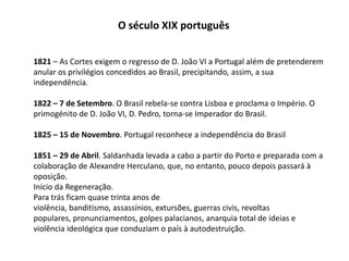 O século XIX português1821 – As Cortes exigem o regresso de D. João VI a Portugal além de pretenderem  anular os privilégios concedidos ao Brasil, precipitando, assim, a sua independência.1822 – 7 de Setembro. O Brasil rebela-se contra Lisboa e proclama o Império. O primogénito de D. João VI, D. Pedro, torna-se Imperador do Brasil.1825 – 15 de Novembro. Portugal reconhece a independência do Brasil1851 – 29 de Abril. Saldanhada levada a cabo a partir do Porto e preparada com a colaboração de Alexandre Herculano, que, no entanto, pouco depois passará àoposição.Início da Regeneração. Para trás ficam quase trinta anos de violência, banditismo, assassínios, extursões, guerras civis, revoltas populares, pronunciamentos, golpes palacianos, anarquia total de ideias e violência ideológica que conduziam o país à autodestruição. 