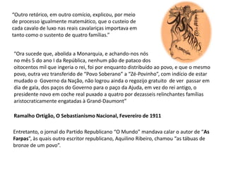 “Outro retórico, em outro comício, explicou, por meiode processo igualmente matemático, que o custeio de cada cavalo de luxo nas reais cavalariças importava emtanto como o sustento de quatro famílias.”“Ora sucede que, abolida a Monarquia, e achando-nos nós no mês 5 do ano I da República, nenhum pão de pataco dosoitocentos mil que ingeria o rei, foi por enquanto distribuído ao povo, e que o mesmo povo, outra vez transferido de “Povo Soberano” a “Zé-Povinho”, com indício de estar mudado o  Governo da Nação, não logrou ainda o regozijo gratuito  de ver  passar em dia de gala, dos paços do Governo para o paço da Ajuda, em vez do rei antigo, o presidente novo em coche real puxado a quatro por dezasseis relinchantes famílias aristocraticamente engatadas à Grand-Daumont”Ramalho Ortigão, O Sebastianismo Nacional, Fevereiro de 1911Entretanto, o jornal do Partido Republicano “O Mundo” mandava calar o autor de “As Farpas”, às quais outro escritor republicano, Aquilino Ribeiro, chamou “as tábuas de bronze de um povo”.