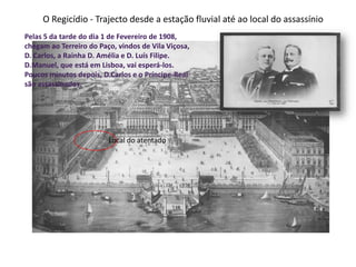 O Regicídio - Trajecto desde a estação fluvial até ao local do assassínioPelas 5 da tarde do dia 1 de Fevereiro de 1908, chegam ao Terreiro do Paço, vindos de Vila Viçosa, D. Carlos, a Rainha D. Amélia e D. Luís Filipe.D.Manuel, que está em Lisboa, vai esperá-los.Poucos minutos depois, D.Carlos e o Príncipe-Real são assassinados.Local do atentado