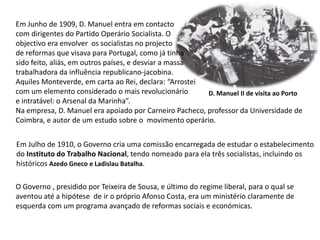 Em Junho de 1909, D. Manuel entra em contactocom dirigentes do Partido Operário Socialista. Oobjectivo era envolver  os socialistas no projectode reformas que visava para Portugal, como já tinha sido feito, aliás, em outros países, e desviar a massa trabalhadora da influência republicano-jacobina.Aquiles Monteverde, em carta ao Rei, declara: “Arrostei com um elemento considerado o mais revolucionárioe intratável: o Arsenal da Marinha”.Na empresa, D. Manuel era apoiado por Carneiro Pacheco, professor da Universidade de Coimbra, e autor de um estudo sobre o  movimento operário.D. Manuel II de visita ao PortoEm Julho de 1910, o Governo cria uma comissão encarregada de estudar o estabelecimento do Instituto do Trabalho Nacional,tendo nomeado para ela três socialistas, incluindo os históricos Azedo Gneco e Ladislau Batalha.O Governo , presidido por Teixeira de Sousa, e último do regime liberal, para o qual se aventou até a hipótese  de ir o próprio Afonso Costa, era um ministério claramente de esquerda com um programa avançado de reformas sociais e económicas.
