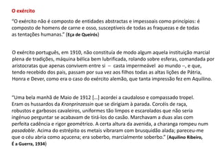 O exército“O exército não é composto de entidades abstractas e impessoais como princípios: é composto de homens de carne e osso, susceptíveis de todas as fraquezas e de todas as tentações humanas.” (Eça de Queirós)O exército português, em 1910, não constituía de modo algum aquela instituição marcial plena de tradições, máquina bélica bem lubrificada, rolando sobre esferas, comandada por aristocratas que apenas convivem entre si    casta impermeável  ao mundo , e que, tendo recebido dos pais, passam por sua vez aos filhos todas as altas lições de Pátria, Honra e Dever, como era o caso do exército alemão, que tanta impressão fez em Aquilino.“Uma bela manhã de Maio de 1912 […] acordei a caudaloso e compassado tropel.Eram os hussardos daKronprinzessinque se dirigiam à parada. Corcéis de raça,robustos e garbosos cavaleiros, uniformes tão limpos e escarolados que não seriaingénuo perguntar se acabavam de tirá-los do casão. Marchavam a duas alas comperfeita cadência e rigor geométrico. A certa altura da avenida, a charanga rompeu num pasodoble. Acima do estrépito os metais vibraram com brusquidão alada; pareceu-meque o céu abria como açucena; era soberbo, marcialmente soberbo.” (Aquilino Ribeiro,É a Guerra, 1934)