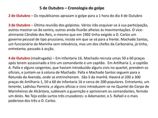 5 de Outubro – Cronologia do golpe2 de Outubro – Os republicanos aprazam o golpe para a 1 hora do dia 4 de Outubro3 de Outubro – Última reunião dos golpistas. Vários irão esquivar-se à sua participação, outros mostrar-se-ão contra, outros ainda ficarão alheios às movimentações. O vice-almirante Cândido dos Reis, o mesmo que em 1902 tinha exigido a D. Carlos um governo pessoal de tipo prussiano, insiste em que se vá para a frente. Machado Santos, um funcionário da Marinha sem relevância, mas um dos chefes da Carbonária, já tinha, entretanto, passado à acção.4 de Outubro (madrugada) – Em Infantaria 16, Machado recruta umas 50 a 60 praças após terem assassinado a tiro um comandante e um capitão.  Em Artilharia 1, o capitão A. Palla e alguns sargentos, que haviam introduzido alguns civis no quartel, prendem os oficiais, e juntam-se à coluna de Machado. Palla e Machado Santos seguem para a Rotunda da Avenida, onde se entrincheiram.  São 5 da manhã. Haverá aí 200 a 300 praças de Artilharia 1, 50 a 60 de Infantaria 16 e cerca de 200 populares. Entretanto, um tenente, Ladislau Parreira ,e alguns oficias e civis introduzem-se no Quartel do Corpo de Marinheiros de Alcântara, sublevam a guarnição e aprisionam os comandantes, ferindo um deles. No Tejo estão surtos três cruzadores: o Adamastor, o S. Rafael e o mais poderoso dos três o D. Carlos. 