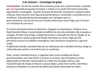 5 de Outubro – Cronologia do golpe5 de Outubro - Às três da manhã, Paiva Couceiro parte com a bateria móvel, escoltado por um esquadrão da guarda municipal, e instala-se no Jardim de Castro Guimarães  aguardando a madrugada.  Quando as forças da Rotunda começaram a disparar sobre o Rossio, Paiva Couceiro abre fogo provocando baixas e semeando a confusão entre os revoltosos. O bombardeamento prossegue com vantagem para os governamentais, mas às oito Couceiro recebe ordem para cessar-fogo, pois iria haver um armistício de uma hora.O ministro plenipotenciário da Alemanha, chegado na antevéspera, instalara-se no Hotel Avenida Palace. A proximidade do edifício da zona dos combates não o poupou a estragos. Perante este perigo, o diplomata tomou a resolução de intervir. Dirigiu-se ao quartel-general e pediu ao general Gorjão Henriques um cessar-fogo que lhe permitisse evacuar os cidadãos estrangeiros. Sem comunicar ao governo, o general acede.O diplomata alemão, acompanhado de um ordenança com a bandeira branca, dirige-se à Rotunda para acertar o armistício com os revoltosos. Estes, vendo a bandeira branca, e julgando tratar-se da rendição das forças governamentais, saem das fileiras e juntam-se ao povo, que entretanto se tinha aglomerado na Rotunda. Desencadeia-se então uma situação confusa, com insubordinação de tropas no Rossio e, pouco depois, pelas 9 da manhã, José Relvas proclama a República na varanda do edifício da Câmara Municipal de Lisboa.