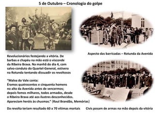 5 de Outubro – Cronologia do golpeAspecto das barricadas – Rotunda da AvenidaRevolucionários festejando a vitória. Debarbas e chapéu na mão está o viscondeda Ribeira Brava. Na manhã do dia 4, comsalvo-conduto do Quartel-General, estiverana Rotunda tentando dissuadir os revoltosos“Malva do Vale conta:Éramos quatrocentos e cinquenta homens no alto da Avenida antes de vencermos;depois fomos milhares, todos armados, desde o Ribeira Brava até aos ilustres desconhecidos.Apareciam heróis às chusmas.” (Raul Brandão, Memórias)Civis posam de armas na mão depois da vitóriaDa revolta teriam resultado 60 a 70 vítimas mortais 
