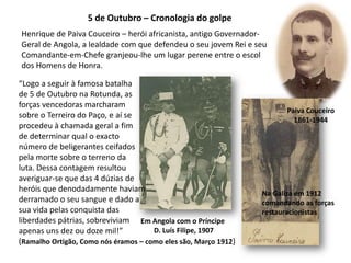 5 de Outubro – Cronologia do golpeHenrique de Paiva Couceiro – herói africanista, antigo Governador-Geral de Angola, a lealdade com que defendeu o seu jovem Rei e seu Comandante-em-Chefe granjeou-lhe um lugar perene entre o escol dos Homens de Honra.“Logo a seguir à famosa batalhade 5 de Outubro na Rotunda, asforças vencedoras marcharamsobre o Terreiro do Paço, e aí seprocedeu à chamada geral a fimde determinar qual o exacto número de beligerantes ceifadospela morte sobre o terreno daluta. Dessa contagem resultouaveriguar-se que das 4 dúzias deheróis que denodadamente haviamderramado o seu sangue e dado asua vida pelas conquista das liberdades pátrias, sobreviviamapenas uns dez ou doze mil!”(Ramalho Ortigão, Como nós éramos – como eles são, Março 1912)Paiva Couceiro1861-1944Na Galiza em 1912comandando as forçasrestauracionistasEm Angola com o Príncipe D. Luís Filipe, 1907