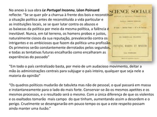 No anexo à sua obra Le Portugal Inconnu, LéonPoinsardreflecte: “Se se quer pôr a charrua à frente dos bois e reconstituira situação política antes de reconstituída a vida particular eas instituições locais, se se quer lutar contra os abusos eas baixezas da política por meio da mesma política, a falência éinevitável. Nunca, em tal terreno, os homens probos e justos,naturalmente ciosos da sua reputação, prevalecerão contra os intrigantes e os ambiciosos que fazem da política uma profissão. Os primeiros serão constantemente derrotados pelos segundos, e todas as tentativas futuras encalharão como encalharam asexperiências do passado”“Em todo o país centralizado basta, por meio de um audacioso movimento, deitar amão às administrações centrais para subjugar o país inteiro, qualquer que seja nele amaioria da opinião”“Os quadros políticos mudarão de tabuleta mas não de pessoal, o qual passará em massae instantaneamente para o lado do mais forte. Conservar-se-ão os mesmos apetites e osmesmos processos, e o resultado será o mesmo. Com a única diferença de que os violentose os exaltados tomarão  mais campo  do que tinham, aumentando assim a desordem e operigo. Cruelmente se desenganarão em pouco tempo os que a este respeito possam ainda manter uma ilusão.”