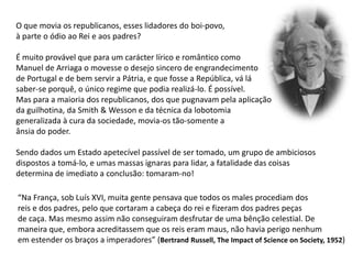 O que movia os republicanos, esses lidadores do boi-povo,à parte o ódio ao Rei e aos padres?É muito provável que para um carácter lírico e romântico comoManuel de Arriaga o movesse o desejo sincero de engrandecimentode Portugal e de bem servir a Pátria, e que fosse a República, vá lá saber-seporquê, o único regime que podia realizá-lo. É possível.Mas para a maioria dos republicanos, dos que pugnavam pela aplicaçãoda guilhotina, da Smith & Wesson e da técnica da lobotomia generalizada à cura da sociedade, movia-os tão-somente a ânsia do poder. Sendo dados um Estado apetecível passível de ser tomado, um grupo de ambiciososdispostos a tomá-lo, e umas massas ignaras para lidar, a fatalidade das coisas  determina de imediato a conclusão: tomaram-no!“Na França, sob Luís XVI, muita gente pensava que todos os males procediam dosreis e dos padres, pelo que cortaram a cabeça do rei e fizeram dos padres peçasde caça. Mas mesmo assim não conseguiram desfrutar de uma bênção celestial. Demaneira que, embora acreditassem que os reis eram maus, não havia perigo nenhum em estender os braços a imperadores” (Bertrand Russell, TheImpactofScienceonSociety, 1952)