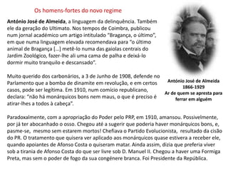 Os homens-fortes do novo regimeAntónio José de Almeida, a linguagem da delinquência. Também ele da geração do Ultimato. Nos tempos de Coimbra, publicounum jornal académico um artigo intitulado “Bragança, o último”,em que numa linguagem elevada recomendava para “o últimoanimal de Bragança […] metê-lo numa das gaiolas centrais doJardim Zoológico, fazer-lhe ali uma cama de palha e deixá-lodormir muito tranquilo e descansado”. Muito querido dos carbonários, a 3 de Junho de 1908, defende no Parlamento que a bomba de dinamite em revolução, e em certos casos, pode ser legítima. Em 1910, num comício republicano, declara: “não há monárquicos bons nem maus, o que é preciso é atirar-lhes a todos à cabeça”.Paradoxalmente, com a apropriação do Poder pelo PRP, em 1910, amansou. Possivelmente, por já ter abocanhado o osso. Chegou até a sugerir que poderia haver monárquicos bons, e, pasme-se,  mesmo sem estarem mortos! Chefiava o Partido Evolucionista,  resultado da cisão do PR. O tratamento que quisera ver aplicado aos monárquicos quase estivera a receber ele, quando apoiantes de Afonso Costa o quiseram matar. Ainda assim, dizia que preferia viver sob a tirania de Afonso Costa do que ser livre sob D. Manuel II. Chegou a haver uma Formiga Preta, mas sem o poder de fogo da sua congénere branca. Foi Presidente da República.António José de Almeida1866-1929Ar de quem se apresta paraferrar em alguém