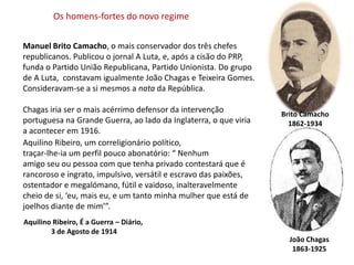Os homens-fortes do novo regimeManuel Brito Camacho, o mais conservador dos três chefesrepublicanos. Publicou o jornal A Luta, e, após a cisão do PRP, funda o Partido União Republicana, Partido Unionista. Do grupo de A Luta,  constavam igualmente João Chagas e Teixeira Gomes. Consideravam-se a si mesmos a nata da República. Chagas iria ser o mais acérrimo defensor da intervençãoportuguesa na Grande Guerra, ao lado da Inglaterra, o que viriaa acontecer em 1916.Brito Camacho1862-1934Aquilino Ribeiro, um correligionário político, traçar-lhe-ia um perfil pouco abonatório: “ Nenhum amigo seu ou pessoa com que tenha privado contestará que é rancoroso e ingrato, impulsivo, versátil e escravo das paixões, ostentador e megalómano, fútil e vaidoso, inalteravelmente cheio de si, ‘eu, mais eu, e um tanto minha mulher que está dejoelhos diante de mim’”.Aquilino Ribeiro, É a Guerra – Diário, 3 de Agosto de 1914João Chagas1863-1925