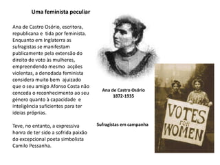 Uma feminista peculiarAna de Castro Osório, escritora, republicana e  tida por feminista. Enquanto em Inglaterra as sufragistas se manifestam publicamente pela extensão do direito de voto às mulheres, empreendendo mesmo  acções violentas, a denodada feminista considera muito bem  ajuizado que o seu amigo Afonso Costa não conceda o reconhecimento ao seu género quanto à capacidade  e inteligência suficientes para ter ideias próprias.Teve, no entanto, a expressiva honra de ter sido a sofrida paixão do excepcional poeta simbolista Camilo Pessanha.Ana de Castro Osório1872-1935Sufragistas em campanha
