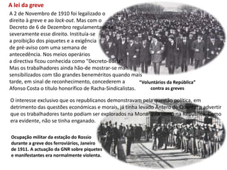 A lei da greveA 2 de Novembro de 1910 foi legalizado o direito à greve e ao lock-out. Mas com o Decreto de 6 de Dezembro regulamentava-seseveramente esse direito. Instituía-se a proibição dos piquetes e a exigência de pré-aviso com uma semana de antecedência. Nos meios operários a directiva ficou conhecida como "Decreto-Burla“.Mas os trabalhadores ainda hão-de mostrar-se maissensibilizados com tão grandes beneméritos quando maistarde, em sinal de reconhecimento, concederem a Afonso Costa o título honorífico de Racha-Sindicalistas.“Voluntários da República”contra as grevesO interesse exclusivo que os republicanos demonstravam pela questão política, emdetrimento das questões económicas e morais, já tinha levado Antero de Quental a advertirque os trabalhadores tanto podiam ser explorados na Monarquia como na República. Comoera evidente, não se tinha enganado. Ocupação militar da estação do Rossiodurante a greve dos ferroviários, Janeirode 1911. A actuação da GNR sobre piquetes e manifestantes era normalmente violenta.