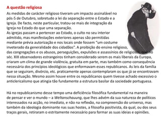 A questão religiosaAs medidas de carácter religioso tiveram um impacto assinalável no pós-5 de Outubro, sobretudo a lei da separação entre o Estado e a Igreja. De facto, neste particular, tratou-se mais de integração da Igreja no Estado do que uma separação. As igrejas passam a pertencer ao Estado, o culto no seu interior admitido, mas manifestações exteriores apenas são permitidasmediante prévia autorização e nos locais onde fossem “um costume inveterado da generalidade dos cidadãos”. A proibição do ensino religioso, das congregações e os abusos, perseguições, expulsões e assassínios de religiosos, que no séc. XIX observadores estrangeiros tinham considerado serem os mais liberais da Europa, criaram um clima de grande violência, gratuita em parte, mas também como consequência necessária dos princípios ideológicos que enformavam esses republicanos. As leis da famíliaque se seguiram, divórcio, etc. praticamente apenas contemplaram os que já se encontravam nessa situação. Mesmo assim houve entre os republicanos quem tivesse achado excessivo oanticlericalismo que atingia tão fundamente a estrutura basilar da sociedade portuguesa. Há no republicanismo desse tempo uma deficiência filosófica fundamental na maneirade pensar e ver o mundo – a Weltanschauung, que lhes advém da sua natureza de políticos interessados na acção, no imediato, e não na reflexão, na compreensão do universo, mas também da ideologia dominante nas suas hostes, a filosofia positivista, da qual, ou dos seus traços gerais, retiraram o estritamente necessário para formar as suas ideias e opiniões.