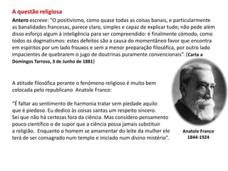 A questão religiosaAntero escreve: “O positivismo, como quase todas as coisas banais, e particularmenteas banalidades francesas, parece claro, simples e capaz de explicar tudo; não pede alémdisso esforço algum à inteligência para ser compreendido: é finalmente cómodo, comotodos os dogmatismos: estes defeitos são a causa do momentâneo favor que encontraem espíritos por um lado frouxos e sem a menor preparação filosófica, por outro ladoimpacientes de quebrarem o jugo de doutrinas puramente convencionais”. (Carta aDomingos Tarroso, 3 de Junho de 1881)A atitude filosófica perante o fenómeno religioso é muito bem colocada pelo republicano  Anatole France: “É faltar ao sentimento de harmonia tratar sem piedade aquilo que é piedoso. Eu dedico às coisas santas um respeito sincero. Sei que não há certezas fora da ciência. Mas considero pensamento pouco científico o de supor que a ciência possa jamais substituir a religião.  Enquanto o homem se amamentar do leite da mulher ele terá de ser consagrado num templo e iniciado num divino mistério”.Anatole France1844-1924