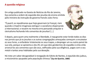A questão religiosaEm artigo publicado na Gazeta de Notícias do Rio de Janeiro, Eça comenta a ordem de expulsão dos jesuítas do ensino emitida pelo ministro da instrução do governo francês Jules Ferry:“É pueril; os republicanos que hoje governam (a França), riamquando o Império imaginava extinguir o socialismo dispersandoa Internacional; e recaem no mesmo erro pensando aniquilar oclericalismo fechando três conventos de jesuítas! […] E depois, para quem ama realmente a liberdade, é repugnante estar lendo todos os dias nos jornais que já os jesuítas e as outras congregações ameaçadas começam a encaixotar os seus livros, a enfardelar tristemente os seus trapos, a despregar um ou outro painel dasua cela, porque se aproxima o dia 29, em que dois gendarmes de espadão à cinta virãoarrancá-los aos conventos que são seus, edificados pela sua diligência, pagos com o seumetal e tantos anos habitados pela sua devoção.Há nisto um sabor desagradável à revogação do Edicto de Nantes, à expulsão dos judeus,a missionários apupados pela população chinesa.”(Eça de Queirós, 1880)