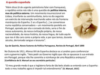 A questão espanhola“Além disso (é de urgente patriotismo falar com franqueza),a república entre nós não é uma questão de política interna,mas de política externa. Um movimento insurreccional emLisboa, triunfante ou semitriunfante, teria no dia seguinteum exército de intervenção marchando sobre nós da fronteiramonárquica da Espanha. E se a Espanha […] se convertessenuma república conservadora – um movimento paralelo em Portugal, apoiado por ela e coroado de êxito, seria o fim da nossa autonomia, da nossa civilização própria, da nossa nacionalidade, da nossa história, da nossa língua, de tudo aquilo que nos é tão caro como a própria vida, e por que temos, durante séculos, derramado sangue e tesouros”.Eça de Queirós, Novos Factores da Política Portuguesa, Revista de Portugal, Abril 1890No Outono de 1911, Afonso XIII de Espanha desloca-se a Londres para conferenciarcom o governo inglês. “Veio pedir ao Governo Inglês que não se opusesse à sua entradaem Portugal, porque não lhe convinha a vizinhança de uma República anárquica”. (Confidência de D. Manuel ao seu secretário particular)“O meu grande medo é que a Inglaterra farta de tão belo aliado se entenda com a Espanha:todo o meu trabalho agora é impedir tal entendimento” (D. Manuel, 1915)