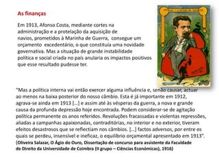 As finançasEm 1913, Afonso Costa, mediante cortes naadministração e a protelação da aquisição denavios, prometidos à Marinha de Guerra,  consegue um orçamento  excedentário, o que constituía uma novidade governativa. Mas a situação de grande instabilidade política e social criada no país anularia os impactos positivos que esse resultado pudesse ter.“Mas a política interna vai então exercer alguma influência e, senão causar, actuarao menos na baixa posterior do nosso câmbio. Esta é já importante em 1912,agrava-se ainda em 1913 […] e assim até às vésperas da guerra, a nova e grandecausa da profunda depressão hoje encontrada. Podem considerar-se de agitaçãopolítica permanente os anos referidos. Revoluções fracassadas e violentas repressões,aliadas a campanhas apaixonadas, contraditórias, no interior e no exterior, tiveramefeitos desastrosos que se reflectiam nos câmbios. […] factos adversos, por entre osquais se perdeu, insensível e ineficaz, o equilíbrio orçamental apresentado em 1913”.(Oliveira Salazar, O Ágio do Ouro, Dissertação de concurso para assistente da Faculdadede Direito da Universidade de Coimbra (II grupo – Ciências Económicas), 1916)