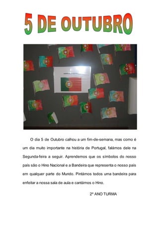 O dia 5 de Outubro calhou a um fim-de-semana, mas como é
um dia muito importante na história de Portugal, falámos dele na
Segunda-feira a seguir. Aprendemos que os símbolos do nosso
país são o Hino Nacional e a Bandeira que representa o nosso país
em qualquer parte do Mundo. Pintámos todos uma bandeira para
enfeitar a nossa sala de aula e cantámos o Hino.
2º ANO TURMA
 