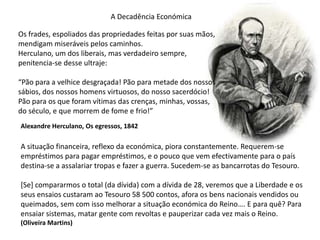 A Decadência EconómicaOs frades, espoliados das propriedades feitas por suas mãos, mendigam miseráveis pelos caminhos.Herculano, um dos liberais, mas verdadeiro sempre, penitencia-se desse ultraje:“Pão para a velhice desgraçada! Pão para metade dos nossossábios, dos nossos homens virtuosos, do nosso sacerdócio!Pão para os que foram vítimas das crenças, minhas, vossas,do século, e que morrem de fome e frio!”Alexandre Herculano, Os egressos, 1842A situação financeira, reflexo da económica, piora constantemente. Requerem-seempréstimos para pagar empréstimos, e o pouco que vem efectivamente para o paísdestina-se a assalariar tropas e fazer a guerra. Sucedem-se as bancarrotas do Tesouro.[Se] compararmos o total (da dívida) com a dívida de 28, veremos que a Liberdade e osseus ensaios custaram ao Tesouro 58 500 contos, afora os bens nacionais vendidos ouqueimados, sem com isso melhorar a situação económica do Reino…. E para quê? Paraensaiar sistemas, matar gente com revoltas e pauperizar cada vez mais o Reino.(Oliveira Martins)