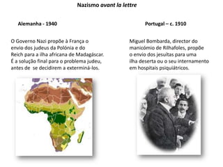 Nazismo avant la lettreAlemanha - 1940Portugal – c. 1910O Governo Nazi propõe à França oenvio dos judeus da Polónia e doReich para a ilha africana de Madagáscar.É a solução final para o problema judeu, antes de  se decidirem a exterminá-los.Miguel Bombarda, director domanicómio de Rilhafoles, propõeo envio dos jesuítas para uma ilha deserta ou o seu internamentoem hospitais psiquiátricos.