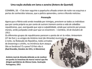 Uma nação atufada em lama e asneira (Antero de Quental)COIMBRA, 18. – É do teor seguinte o papelucho afixado ontem de noite nas esquinas e portas de conhecidos talassas, que a polícia apreendeu, como o Mundo noticiou:PrevençãoAgora que a Pátria está sendo invadida por inimigos, previnem-se todos os indivíduos que por conta própria ou por conta de outrem tramem contra a vida de cidadãos republicanos, que, averiguada que seja a culpabilidade, ainda que somente por provas morais, serão justiçados onde quer que se encontrem. – Coimbra, 16 de Outubro de 1911.Os diferentes grupos de republicanos parecem a ponto de vir às mãos. Anteontem (27 de Out.), os amigos do António José (de Almeida) reuniram-se, à noite, na Redacção do República, todos armados de brownings e smiths, na iminência dum ataque. São os fanáticos? É o povo? O País não é. (Raúl Brandão, Outubro de 1911, in Memórias)António José de Almeida defende-se de revólverem punho às invectivas de morra! morra! que lhedirigem partidários de Afonso Costa. IlustraçãoPortuguesa, 1911