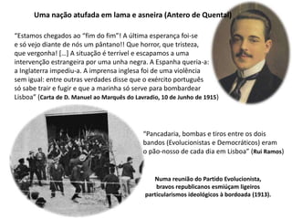 Uma nação atufada em lama e asneira (Antero de Quental)“Estamos chegados ao “fim do fim”! A última esperança foi-se e só vejo diante de nós um pântano!! Que horror, que tristeza, que vergonha! […] A situação é terrível e escapamos a uma intervenção estrangeira por uma unha negra. A Espanha queria-a: a Inglaterra impediu-a. A imprensa inglesa foi de uma violência sem igual: entre outras verdades disse que o exército português só sabe trair e fugir e que a marinha só serve para bombardear Lisboa” (Carta de D. Manuel ao Marquês do Lavradio, 10 de Junho de 1915)“Pancadaria, bombas e tiros entre os doisbandos (Evolucionistas e Democráticos) eramo pão-nosso de cada dia em Lisboa” (Rui Ramos)Numa reunião do Partido Evolucionista,bravos republicanos esmiúçam ligeirosparticularismos ideológicos à bordoada (1913).