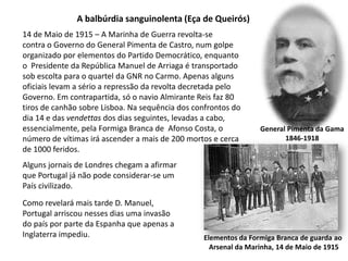 A balbúrdia sanguinolenta (Eça de Queirós)14 de Maio de 1915 – A Marinha de Guerra revolta-secontra o Governo do General Pimenta de Castro, num golpeorganizado por elementos do Partido Democrático, enquanto o  Presidente da República Manuel de Arriaga é transportado sob escolta para o quartel da GNR no Carmo. Apenas alguns oficiais levam a sério a repressão da revolta decretada pelo Governo. Em contrapartida, só o navio Almirante Reis faz 80 tiros de canhão sobre Lisboa. Na sequência dos confrontos do dia 14 e das vendettas dos dias seguintes, levadas a cabo, essencialmente, pela Formiga Branca de  Afonso Costa, o número de vítimas irá ascender a mais de 200 mortos e cerca de 1000 feridos.General Pimenta da Gama1846-1918Alguns jornais de Londres chegam a afirmarque Portugal já não pode considerar-se umPaís civilizado.Como revelará mais tarde D. Manuel, Portugal arriscou nesses dias uma invasão do país por parte da Espanha que apenas aInglaterra impediu.Elementos da Formiga Branca de guarda ao Arsenal da Marinha, 14 de Maio de 1915