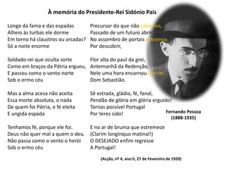 À memória do Presidente-Rei Sidónio PaisLonge da fama e das espadasAlheio às turbas ele dormeEm torno há claustros ou arcadas?Só a noite enormeSoldado-rei que oculta sorteComo em braços da Pátria ergueu,E passou como o vento norteSob o ermo céuMas a alma acesa não aceitaEssa morte absoluta, o nadaDe quem foi Pátria, e fé eleitaE ungida espadaTenhamos fé, porque ele foi.Deus não quer mal a quem o deu.Não passa como o vento o heróiSob o ermo céuPrecursor do que não sabemos,Passado de um futuro abrirNo assombro de portais extremosPor descobrir,Flor alta do paul da grei,Antemanhã da Redenção,Nele uma hora encarnou o el-reiDom Sebastião.Sê estrada, gládio, fé, fanal,Pendão de glória em glória erguido!Tornas possível PortugalPor teres sido!E no ar de bruma que estremece(Clarim longínquo matinal!)O DESEJADO enfim regresseA Portugal!Fernando Pessoa(1888-1935)(Acção, nº 4, ano II, 27 de Fevereiro de 1920)