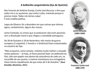 A balbúrdia sanguinolenta (Eça de Queirós)Nos funerais de António Granjo, Cunha Leal discursa: a fera que todos nós e eu açulamos, que anda à solta, matando porque é preciso matar. Todos nós temos culpa! É esta maldita política.Lopes de Oliveira: foi a desordem em que caímos que vitimouagora, canibalmente, alguns dos nossos. Jaime Cortesão: os crimes que se praticaram não eram possíveis sem a dissolução moral a que chegou a sociedade portuguesa.Jaime Cortesão(1884-1960)De 28 de Outubro a 18 de Novembro, três navios de guerra europeus (1 espanhol, 1 francês e 1 britânico) ficam estacionados no estuário do Tejo“Mas Junqueiro, como sempre, sintetiza muito melhor a situação nestas palavras: – Já hoje, se fosse possível fazer um plebiscito ao País, não com papéis mas dentro da consciência de cada um, na escuridão do seu quarto, a maioria monárquica era esmagadora. Havia menos republicanos do que antes do 5 de Outubro.” (RaulBrandão, Memórias, 1911)Francisco Cunha Leal1888-1970