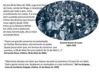 No dia 28 de Maio de 1926, o general Gomes da Costa, saindo de Braga, e recebendo apoios por todo o país, entra triunfalmente em Lisboa. É o mais bem sucedido pronunciamento militar das dezenas que houve no novo regime desde 1910.Entra-se na Ditadura Militar. Em 1933, com o plebiscitoda nova Constituição, dá-se início ao Estado Novo.“Havia um grande consenso na contestação ao Partido Democrático, eternamente no poder.Quase posso dizer que, em termos do consenso  quesuscitou, o 28 de Maio foi uma espécie de 25 de Abril […]”(Fernando Rosas, Público, 28 de Maio de 2001)General Gomes da Costa1863-1929“Não tenho dúvidas em dizer que Salazar durante os primeiros 15 anos foi um ídolo.Toda a gente sentia isso. Acabaram as revoluções e a vida melhorou”. (Mª Iva Delgado,viúva de Humberto Delgado, Público, 21 de Março de 1999)