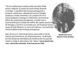 “Foi um cardeal quem realizou toda esta obra? Nadatenho a objectar. Eu estava há muito tempo dispostoa entregar  o equilíbrio das finanças portuguesas aqualquer cardeal que, sabendo porventura Teologia,soubesse, a fundo, Aritmética. Se o próprio Pio XI setivesse proposto a extinguir o velhíssimo e permanentedéfice dos orçamentos portugueses, a acabar com o chamamento para o Estado do melhor dos capitais particulares de Portugal, a construir as estradas que, até há pouco tempo, quase de todo faltavam, eu veria com aplauso , Sua Santidadeministro ditatorial das finanças portuguesas. Mas, dir-me-á V., trémulo de horror, seria então o triunfo máximo do Clericalismo, do Ultramontanismo,  da Reacção (os três fantasmas aterradores da existência do meu grande mestre e amigo A. Herculano). Sim. Talvez.” (Jaime Batalha Reis, carta  a Bernardino Machado, 12 de Fevereiro de 1930)Batalha Reis com oMaestro Viana da Mota