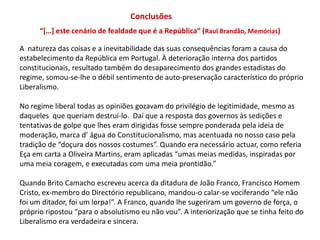 Conclusões“[…] este cenário de fealdade que é a República” (Raul Brandão, Memórias)A  natureza das coisas e a inevitabilidade das suas consequências foram a causa do estabelecimento da República em Portugal. À deterioração interna dos partidos constitucionais, resultado também do desaparecimento dos grandes estadistas do regime, somou-se-lhe o débil sentimento de auto-preservação característico do próprio Liberalismo. No regime liberal todas as opiniões gozavam do privilégio de legitimidade, mesmo as daqueles  que queriam destruí-lo.  Daí que a resposta dos governos às sedições e tentativas de golpe que lhes eram dirigidas fosse sempre ponderada pela ideia de moderação, marca d’ água do Constitucionalismo, mas acentuada no nosso caso pela tradição de “doçura dos nossos costumes”. Quando era necessário actuar, como referia Eça em carta a Oliveira Martins, eram aplicadas “umas meias medidas, inspiradas por uma meia coragem, e executadas com uma meia prontidão.”Quando Brito Camacho escreveu acerca da ditadura de João Franco, Francisco Homem Cristo, ex-membro do Directório republicano, mandou-o calar-se vociferando “ele não foi um ditador, foi um lorpa!”. A Franco, quando lhe sugeriram um governo de força, o próprio ripostou “para o absolutismo eu não vou”. A interiorização que se tinha feito do Liberalismo era verdadeira e sincera. 