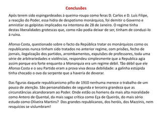 ConclusõesApós terem sido espingardeados à queima-roupa como feras D. Carlos e D. Luís Filipe,a reacção do Poder, essa hidra de despotismo monárquico, foi demitir o Governo e amnistiar os golpistas implicados na intentona de 28 de Janeiro. O regime tinha destas liberalidades grotescas que, como não podia deixar de ser, tinham de conduzi-loà ruína.Afonso Costa, questionado sobre o facto da República tratar os monárquicos como os republicanos nunca tinham sido tratados no anterior regime, com prisões, fecho de jornais, ilegalização dos partidos, arrombamentos, expulsões de professores, toda uma série de arbitrariedades e violências, respondeu simplesmente que a Republica agia assim porque era forte enquanto a Monarquia era um regime débil. Tão débil que ele Afonso Costa e o seu Partido eram a prova viva dessa debilidade: a galinha estúpida tinha chocado o ovo da serpente que a haveria de devorar.Das figuras daquele republicanismo pífio de 1910 nenhuma merece o trabalho de um pouco de atenção. São personalidades de segunda e terceira grandeza que as circunstâncias alcandoraram ao Poder. Onde estão os homens da mais alta moralidade como Antero de Quental, da mais sagaz crítica como Eça de Queirós, do mais sério estudo como Oliveira Martins?  Dos grandes republicanos, dos heróis, dos Mazzinis, nem resquícios se vislumbram!