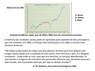Dólares EU de 1960A. NunesN. ValérioE. MataEvolução do PNB per capita, que, de 1850 a 1890, teve um crescimento acentuado.A melhoria das condições sociais pode ser apreciada pelas opiniões de dois estrangeirosque nos visitaram, em 1842, o Príncipe Felix Lichnowsky, e em 1866, o escritor HansChristian Andersen“Por todas as descrições de Lisboa com que deparei, formara para mim próprio umaimagem desta cidade mas a realidade foi bem outra, mais luminosa e bela. Fui obrigadoa exclamar: - onde estão as ruas sujas que vira descritas, as carcaças abandonadas, oscães ferozes e as figuras de miseráveis das possessões africanas que, de barbas brancas epele tisnada, com nauseantes doenças, por aqui se deviam arrastar?”H. Ch. Andersen, Uma visita em Portugal em 1866