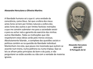 Alexandre Herculano a Oliveira MartinsA liberdade humana sei o que é: uma verdade daconsciência, como Deus. Sei que a esfera dos meusactos livres só tem por limites naturais a esfera dos actos livres dos outros e por limites factícios restriçõesa que me convém submeter-me para a sociedade existir e para eu achar nela a garantia do exercício das minhasoutras liberdades. Todas as instituições que nãorespeitarem estas ideias serão pelo menos viciosas.Absolutamente falando , o complexo das questões sociais epolíticas contém-se na questão da liberdade individual.Mantenham-me esta, que pouco me incomoda que outrem se assente num trono, numa poltrona ou numa tripeça. Que as leis se afiram pelos princípios do bom e do justo, e não perguntarei se estão acordes ou não com a vontade de maiorias ignaras.Alexandre Herculano1810-1877O Português de lei