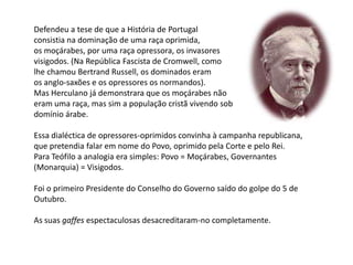 Defendeu a tese de que a História de Portugalconsistia na dominação de uma raça oprimida,os moçárabes, por uma raça opressora, os invasoresvisigodos. (Na República Fascista de Cromwell, comolhe chamou Bertrand Russell, os dominados eramos anglo-saxões e os opressores os normandos).Mas Herculano já demonstrara que os moçárabes nãoeram uma raça, mas sim a população cristã vivendo sob domínio árabe.Essa dialéctica de opressores-oprimidos convinha à campanha republicana,que pretendia falar em nome do Povo, oprimido pela Corte e pelo Rei.Para Teófilo a analogia era simples: Povo = Moçárabes, Governantes (Monarquia) = Visigodos.Foi o primeiro Presidente do Conselho do Governo saído do golpe do 5 deOutubro.As suas gaffes espectaculosas desacreditaram-no completamente.