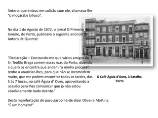 Antero, que entrou em colisão com ele, chamava-lhe“o moçárabe bilioso”.No dia 1 de Agosto de 1872, o jornal O Primeiro deJaneiro, do Porto, publicava o seguinte anúncio deAntero de Quental:“Declaração – Constando-me que vários amigos doSr. Teófilo Braga correm essas ruas do Porto, dizendoa quem os encontra que andam “à minha procura”,tenho a anunciar-lhes, para que não se incomodemmuito, que me podem encontrar todas as tardes, das5 às 7 horas, no café Águia d’ Ouro, aproveitando a ocasião para lhes comunicar que já não estouabsolutamente nada doente.”Desta manifestação de puro garbo há-de dizer Oliveira Martins:“É um homem!”O Café Águia d’Ouro, à Batalha,Porto
