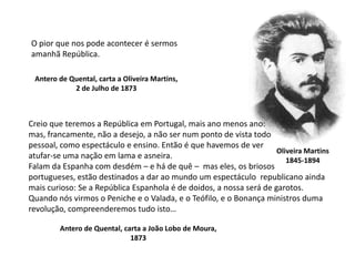 O pior que nos pode acontecer é sermosamanhã República.Antero de Quental, carta a Oliveira Martins,2 de Julho de 1873Creio que teremos a República em Portugal, mais ano menos ano:mas, francamente, não a desejo, a não ser num ponto de vista todo pessoal, como espectáculo e ensino. Então é que havemos de ver atufar-se uma nação em lama e asneira.Falam da Espanha com desdém – e há de quê –  mas eles, os briosos portugueses, estão destinados a dar ao mundo um espectáculo  republicano ainda mais curioso: Se a República Espanhola é de doidos, a nossa será de garotos.Quando nós virmos o Peniche e o Valada, e o Teófilo, e o Bonança ministros duma revolução, compreenderemos tudo isto…Oliveira Martins1845-1894Antero de Quental, carta a João Lobo de Moura,1873