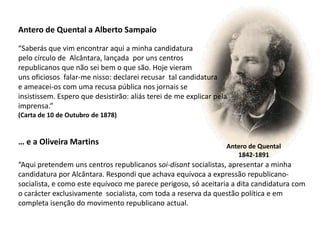 Antero de Quental a Alberto Sampaio“Saberás que vim encontrar aqui a minha candidaturapelo círculo de  Alcântara, lançada  por uns centros republicanos que não sei bem o que são. Hoje vieramuns oficiosos  falar-me nisso: declarei recusar  tal candidaturae ameacei-os com uma recusa pública nos jornais seinsistissem. Espero que desistirão: aliás terei de me explicar pelaimprensa.”(Carta de 10 de Outubro de 1878)… e a Oliveira Martins“Aqui pretendem uns centros republicanos soi-disant socialistas, apresentar a minha candidatura por Alcântara. Respondi que achava equívoca a expressão republicano-socialista, e como este equívoco me parece perigoso, só aceitaria a dita candidatura com o carácter exclusivamente  socialista, com toda a reserva da questão política e em completa isenção do movimento republicano actual.Antero de Quental1842-1891