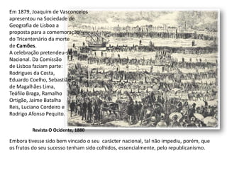 Em 1879, Joaquim de Vasconcelos apresentou na Sociedade deGeografia de Lisboa a proposta para a comemoração do Tricentenário da morte de Camões.A celebração pretendeu-seNacional. Da Comissãode Lisboa faziam parte:Rodrigues da Costa, Eduardo Coelho, Sebastião de Magalhães Lima, Teófilo Braga, Ramalho Ortigão, Jaime Batalha Reis, Luciano Cordeiro eRodrigo Afonso Pequito.Embora tivesse sido bem vincado o seu  carácter nacional, tal não impediu, porém, queos frutos do seu sucesso tenham sido colhidos, essencialmente, pelo republicanismo. Revista O Ocidente, 1880