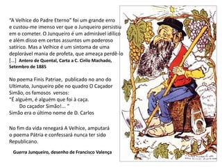 “A Velhice do Padre Eterno” foi um grande erroe custou-me imenso ver que o Junqueiro persistiuem o cometer. O Junqueiro é um admirável idílicoe além disso em certos assuntos um poderososatírico. Mas a Velhice é um sintoma de umadeplorável mania de profeta, que ameaça perdê-lo[…]  Antero de Quental, Carta a C. Cirilo Machado,Setembro de 1885No poema Finis Patriae,  publicado no ano do Ultimato, Junqueiro põe no quadro O Caçador Simão, os famosos  versos:“É alguém, é alguém que foi à caça.         Do caçador Simão!... “Simão era o último nome de D. CarlosNo fim da vida renegará A Velhice, amputaráo poema Pátria e confessará nunca ter sido Republicano.Guerra Junqueiro, desenho de Francisco Valença
