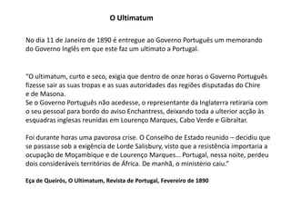 O UltimatumNo dia 11 de Janeiro de 1890 é entregue ao Governo Português um memorandodo Governo Inglês em que este faz um ultimato a Portugal.“O ultimatum, curto e seco, exigia que dentro de onze horas o Governo Portuguêsfizesse sair as suas tropas e as suas autoridades das regiões disputadas do Chiree de Masona.Se o Governo Português não acedesse, o representante da Inglaterra retiraria como seu pessoal para bordo do aviso Enchantress, deixando toda a ulterior acção àsesquadras inglesas reunidas em Lourenço Marques, Cabo Verde e Gibraltar.Foi durante horas uma pavorosa crise. O Conselho de Estado reunido – decidiu quese passasse sob a exigência de Lorde Salisbury, visto que a resistência importaria aocupação de Moçambique e de Lourenço Marques… Portugal, nessa noite, perdeudois consideráveis territórios de África. De manhã, o ministério caiu.”Eça de Queirós, O Ultimatum, Revista de Portugal, Fevereiro de 1890