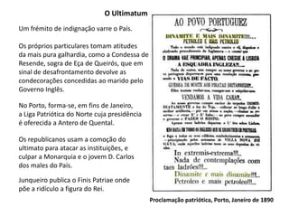 O UltimatumUm frémito de indignação varre o País.Os próprios particulares tomam atitudesda mais pura galhardia, como a Condessa deResende, sogra de Eça de Queirós, que emsinal de desafrontamento devolve as condecorações concedidas ao marido pelo Governo Inglês.No Porto, forma-se, em fins de Janeiro,a Liga Patriótica do Norte cuja presidênciaé oferecida a Antero de Quental.Os republicanos usam a comoção doultimato para atacar as instituições, eculpar a Monarquia e o jovem D. Carlosdos males do País.Junqueiro publica o Finis Patriae ondepõe a ridículo a figura do Rei.Proclamação patriótica, Porto, Janeiro de 1890
